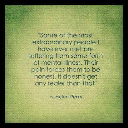Some of the most extraordinary people have ever met are suffering from some form of mental illness their pain forces them to be honest it doesn't get any realer than that